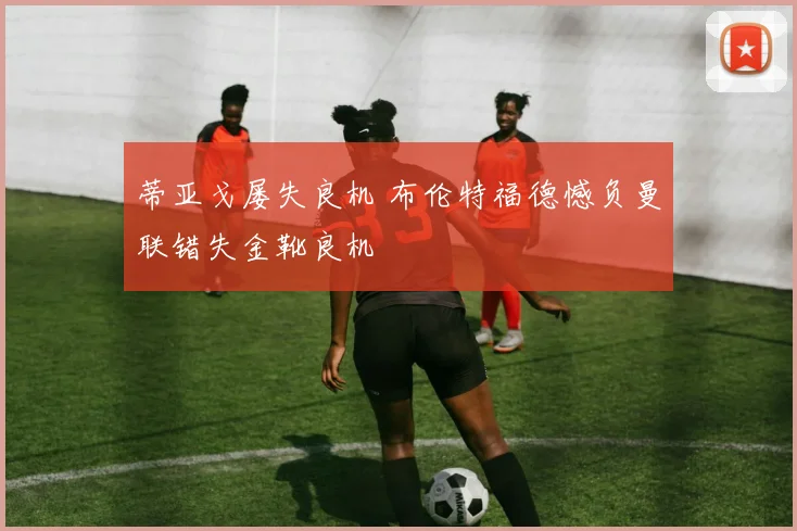蒂亚戈屡失良机 布伦特福德憾负曼联错失金靴良机