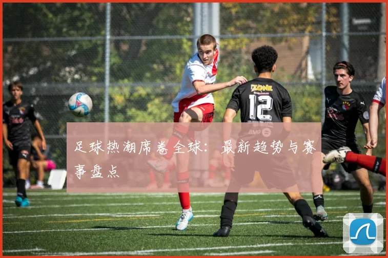 足球热潮席卷全球：最新趋势与赛事盘点