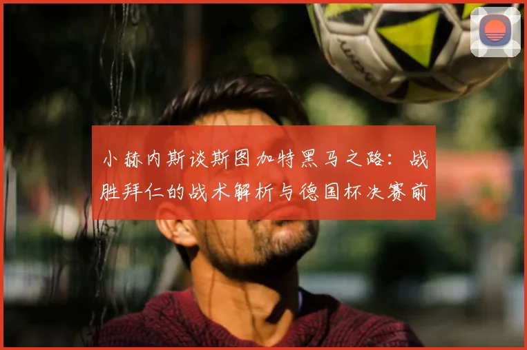 小赫内斯谈斯图加特黑马之路：战胜拜仁的战术解析与德国杯决赛前瞻