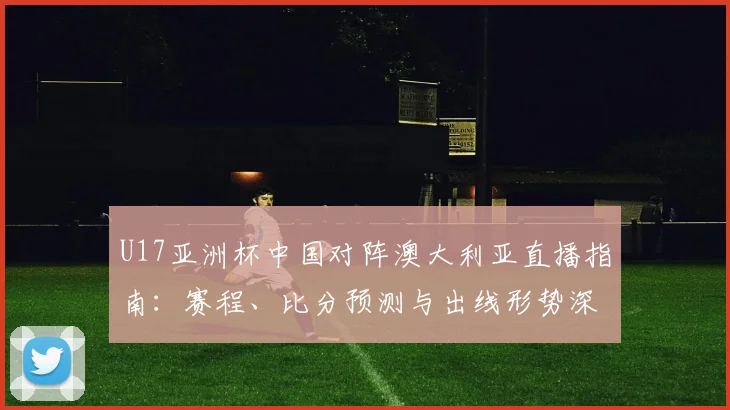 U17亚洲杯中国对阵澳大利亚直播指南:赛程、比分预测与出线形势深度解析