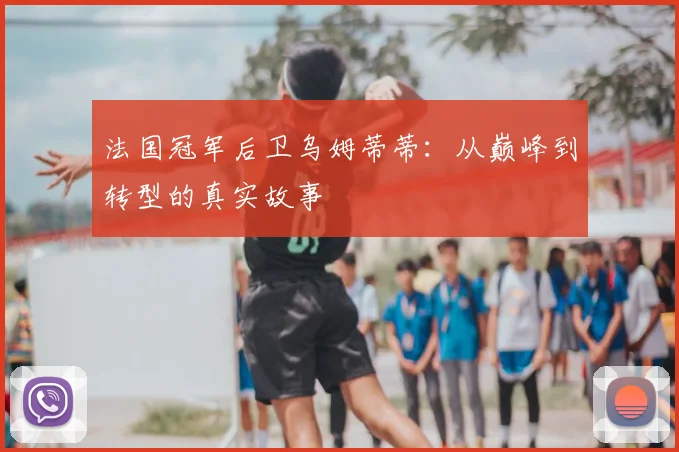 法国冠军后卫乌姆蒂蒂:从巅峰到转型的真实故事