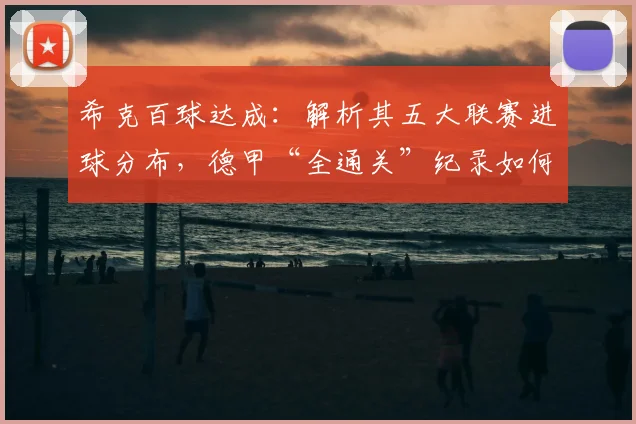 希克百球达成:解析其五大联赛进球分布,德甲“全通关”纪录如何诞生
