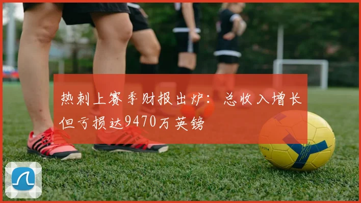 热刺上赛季财报出炉：总收入增长但亏损达9470万英镑