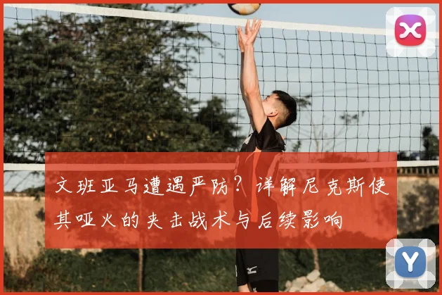 文班亚马遭遇严防？详解尼克斯使其哑火的夹击战术与后续影响