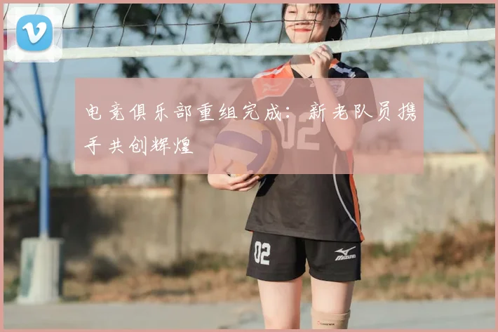 电竞俱乐部重组完成:新老队员携手共创辉煌