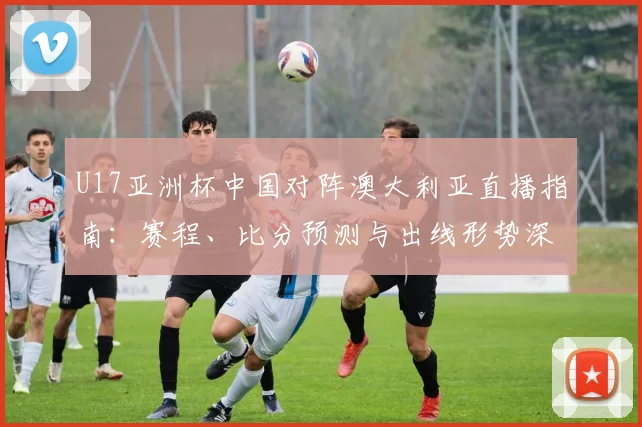 U17亚洲杯中国对阵澳大利亚直播指南：赛程、比分预测与出线形势深度解析